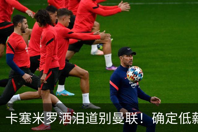 卡塞米罗洒泪道别曼联！确定低薪加盟迈阿密国际，与小贝梅西合作