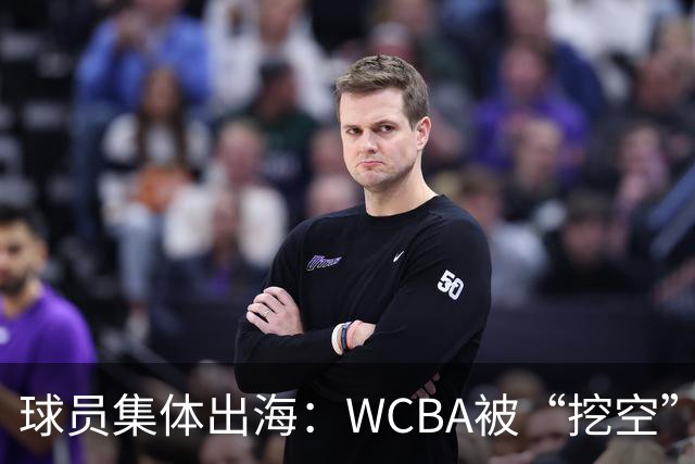 球员集体出海：WCBA被“挖空”背后 印证了中国女篮联赛核心价值