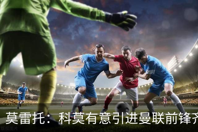 莫雷托：科莫有意引进曼联前锋齐尔克泽，准备与尤文展开竞争