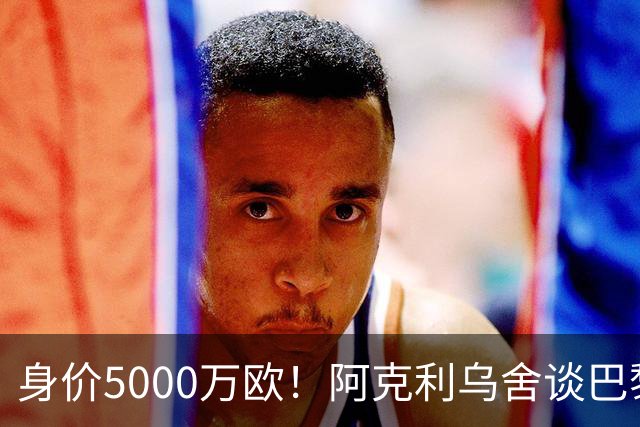 身价5000万欧！阿克利乌舍谈巴黎兴趣：我目前只专注于世界杯